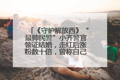 《守护解放西》“最帅民警”小齐警官领证结婚，走红后涨粉数十倍，曾称自己只是普通人