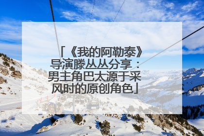 《我的阿勒泰》导演滕丛丛分享：男主角巴太源于采风时的原创角色
