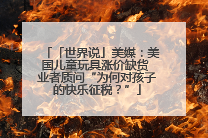 「世界说」美媒：美国儿童玩具涨价缺货 业者质问“为何对孩子的快乐征税？”