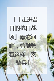 「走进昔日的抗日战场」滹沱河畔，曾驰骋着这样一支骑兵