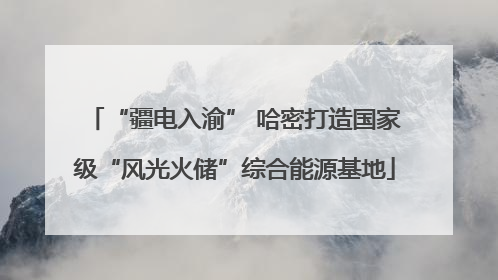 “疆电入渝” 哈密打造国家级“风光火储”综合能源基地