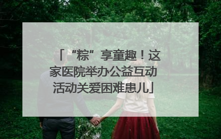 “粽”享童趣！这家医院举办公益互动活动关爱困难患儿