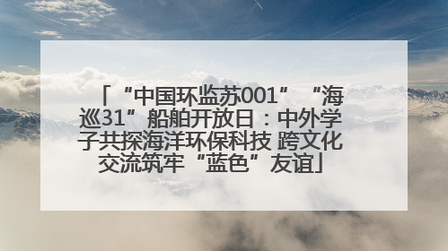“中国环监苏001”“海巡31”船舶开放日：中外学子共探海洋环保科技 跨文化交流筑牢“蓝色”友谊
