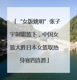 “女版姚明”张子宇制霸篮下，中国女篮大胜日本女篮取热身赛四连胜