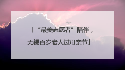 “最美志愿者”陪伴，无锡百岁老人过母亲节