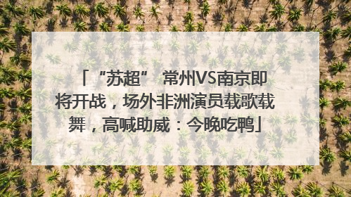 “苏超” 常州VS南京即将开战，场外非洲演员载歌载舞，高喊助威：今晚吃鸭