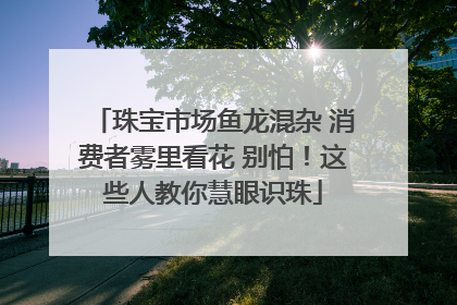 珠宝市场鱼龙混杂 消费者雾里看花 别怕！这些人教你慧眼识珠