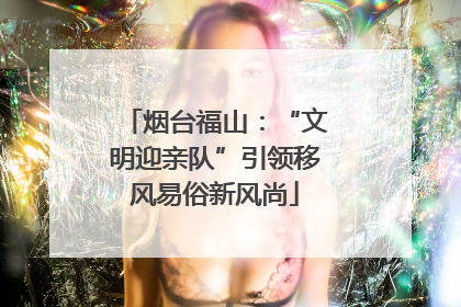 烟台福山：“文明迎亲队”引领移风易俗新风尚