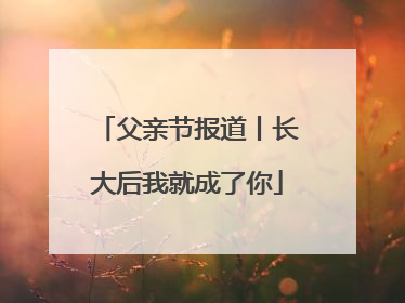 父亲节报道丨长大后我就成了你