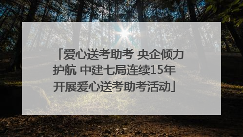 爱心送考助考 央企倾力护航 中建七局连续15年开展爱心送考助考活动