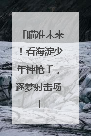 瞄准未来！看海淀少年神枪手，逐梦射击场