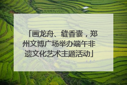 画龙舟、缝香囊，郑州文博广场举办端午非遗文化艺术主题活动