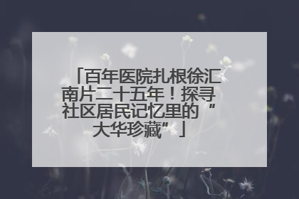百年医院扎根徐汇南片二十五年！探寻社区居民记忆里的“大华珍藏”