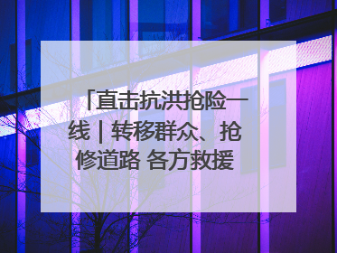 直击抗洪抢险一线｜转移群众、抢修道路 各方救援力量持续奋战