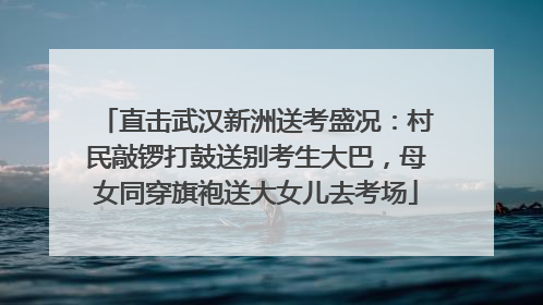 直击武汉新洲送考盛况：村民敲锣打鼓送别考生大巴，母女同穿旗袍送大女儿去考场