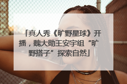 真人秀《旷野星球》开播，魏大勋王安宇组“旷野搭子”探索自然