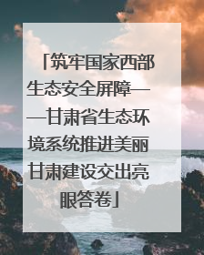 筑牢国家西部生态安全屏障——甘肃省生态环境系统推进美丽甘肃建设交出亮眼答卷