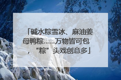 碱水粽雪冰、麻油姜母鸭粽……万物皆可包，“粽”头戏创意多