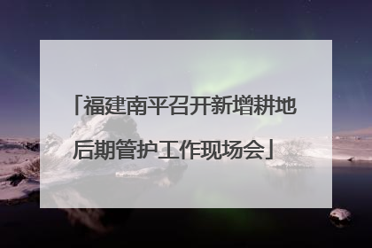 福建南平召开新增耕地后期管护工作现场会