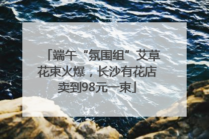 端午“氛围组”艾草花束火爆，长沙有花店卖到98元一束