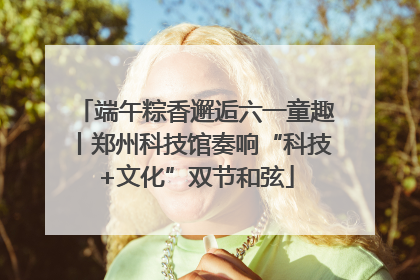 端午粽香邂逅六一童趣丨郑州科技馆奏响“科技+文化”双节和弦