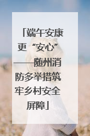 端午安康更“安心”——随州消防多举措筑牢乡村安全屏障