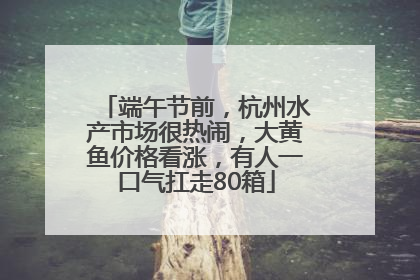 端午节前，杭州水产市场很热闹，大黄鱼价格看涨，有人一口气扛走80箱