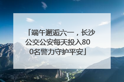 端午邂逅六一，长沙公交公安每天投入800名警力守护平安
