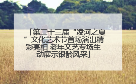 第二十三届“凌河之夏”文化艺术节首场演出精彩亮相 老年文艺专场生动展示银龄风采