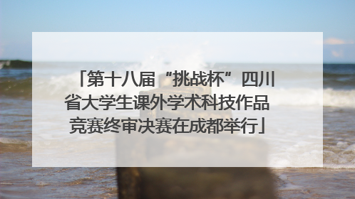 第十八届“挑战杯”四川省大学生课外学术科技作品竞赛终审决赛在成都举行