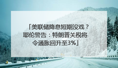 美联储降息短期没戏？耶伦警告：特朗普关税将令通胀回升至3%
