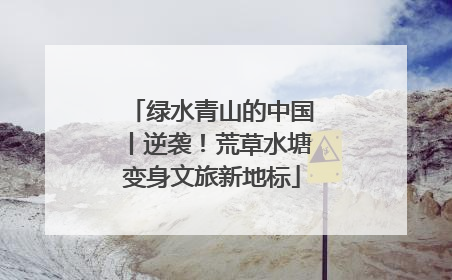 绿水青山的中国丨逆袭！荒草水塘变身文旅新地标