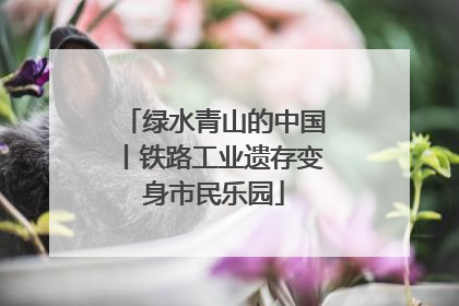 绿水青山的中国丨铁路工业遗存变身市民乐园