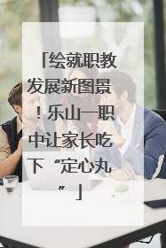 绘就职教发展新图景！乐山一职中让家长吃下“定心丸”
