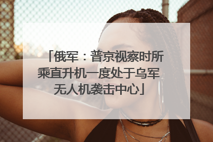 俄军：普京视察时所乘直升机一度处于乌军无人机袭击中心
