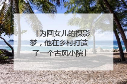 为圆女儿的摄影梦，他在乡村打造了一个古风小院