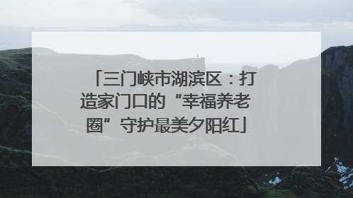 三门峡市湖滨区：打造家门口的“幸福养老圈”守护最美夕阳红