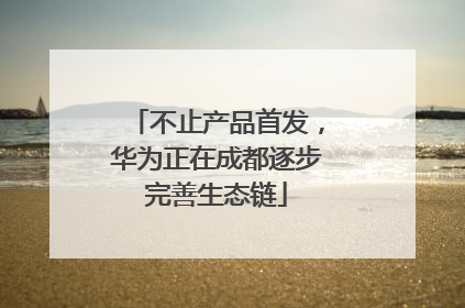 不止产品首发，华为正在成都逐步完善生态链