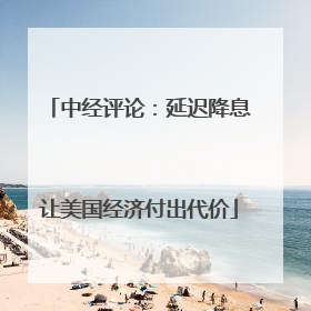 中经评论：延迟降息让美国经济付出代价