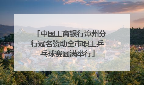 中国工商银行漳州分行冠名赞助全市职工乒乓球赛圆满举行