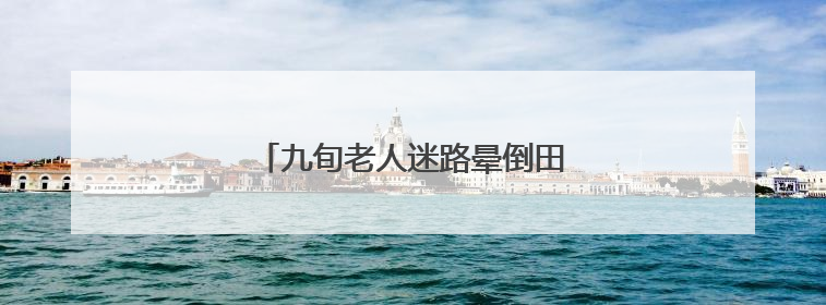 九旬老人迷路晕倒田间，村居织网救助