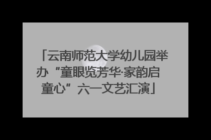 云南师范大学幼儿园举办“童眼览芳华·家韵启童心”六一文艺汇演