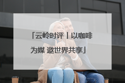 云岭时评丨以咖啡为媒 邀世界共享