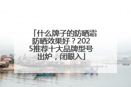 什么牌子的防晒霜防晒效果好？2025推荐十大品牌型号出炉，闭眼入