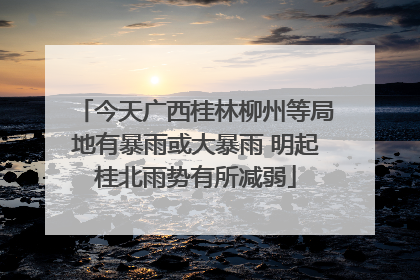 今天广西桂林柳州等局地有暴雨或大暴雨 明起桂北雨势有所减弱