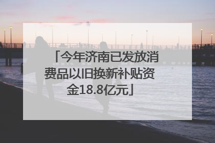 今年济南已发放消费品以旧换新补贴资金18.8亿元