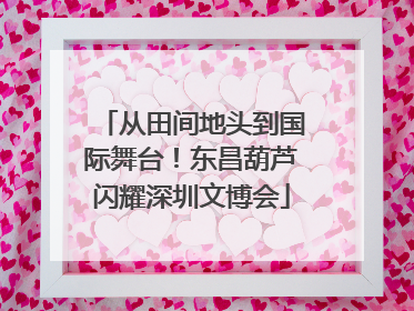 从田间地头到国际舞台！东昌葫芦闪耀深圳文博会