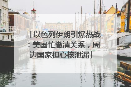 以色列伊朗引爆热战：美国忙撇清关系，周边国家担心核泄漏