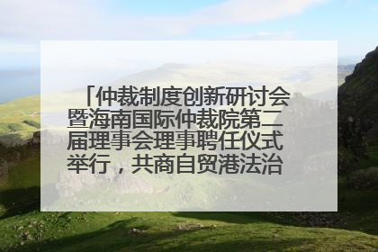 仲裁制度创新研讨会暨海南国际仲裁院第二届理事会理事聘任仪式举行，共商自贸港法治建设新路径