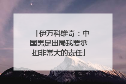 伊万科维奇：中国男足出局我要承担非常大的责任